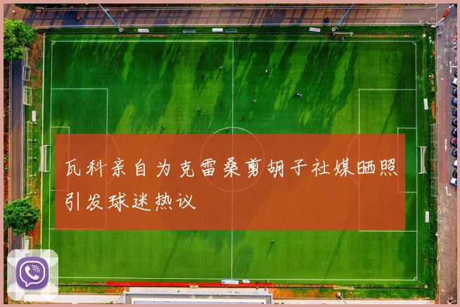 瓦科亲自为克雷桑剪胡子社媒晒照引发球迷热议