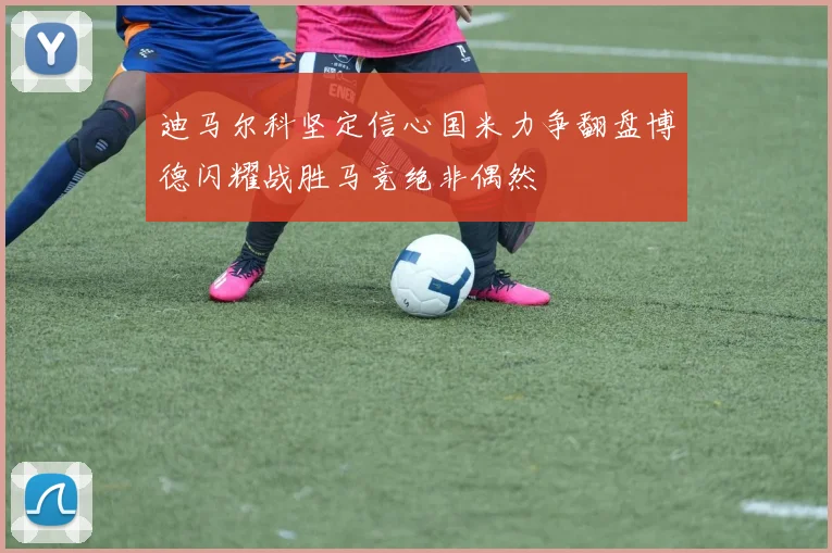 迪马尔科坚定信心国米力争翻盘博德闪耀战胜马竞绝非偶然