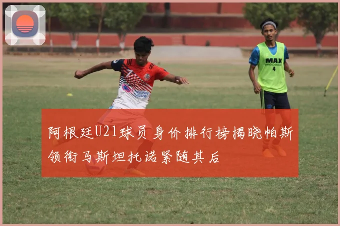 阿根廷U21球员身价排行榜揭晓帕斯领衔马斯坦托诺紧随其后