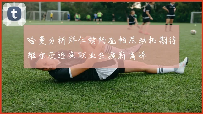 哈曼分析拜仁续约孔帕尼动机期待维尔茨迎来职业生涯新高峰