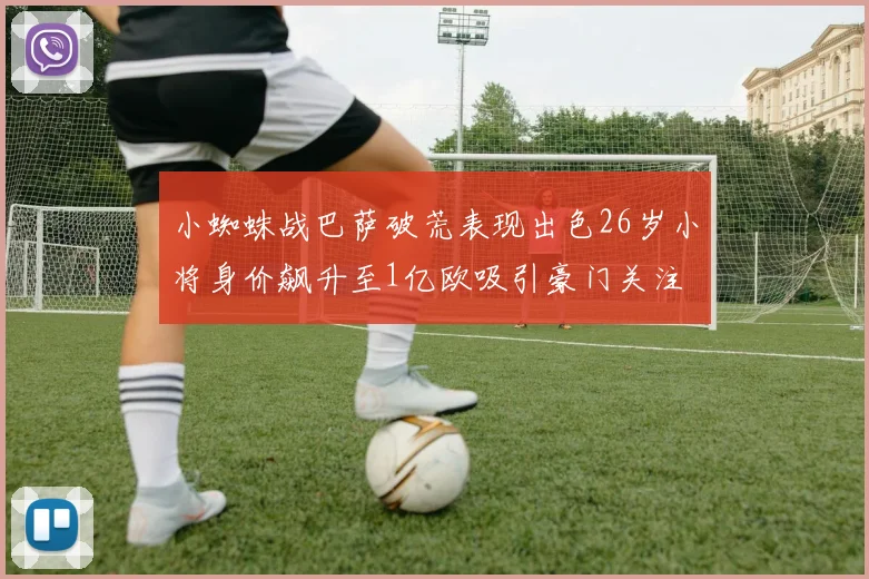 小蜘蛛战巴萨破荒表现出色26岁小将身价飙升至1亿欧吸引豪门关注