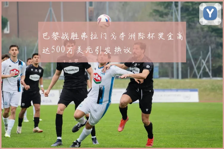 巴黎战胜弗拉门戈夺洲际杯奖金高达500万美元引发热议