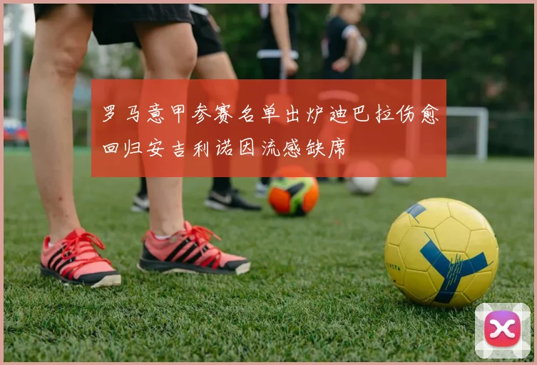 罗马意甲参赛名单出炉迪巴拉伤愈回归安吉利诺因流感缺席