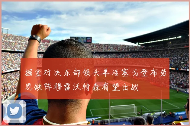 掘金对决东部领头羊活塞戈登布劳恩缺阵穆雷沃特森有望出战