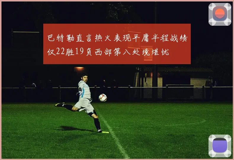 巴特勒直言热火表现平庸半程战绩仅22胜19负西部第八处境堪忧