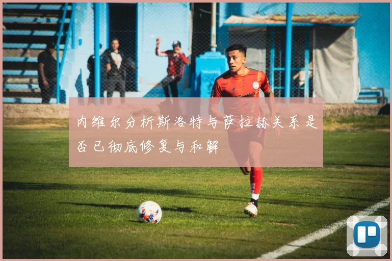 内维尔分析斯洛特与萨拉赫关系是否已彻底修复与和解