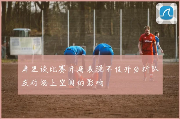 库里谈比赛开局表现不佳并分析队友对场上空间的影响