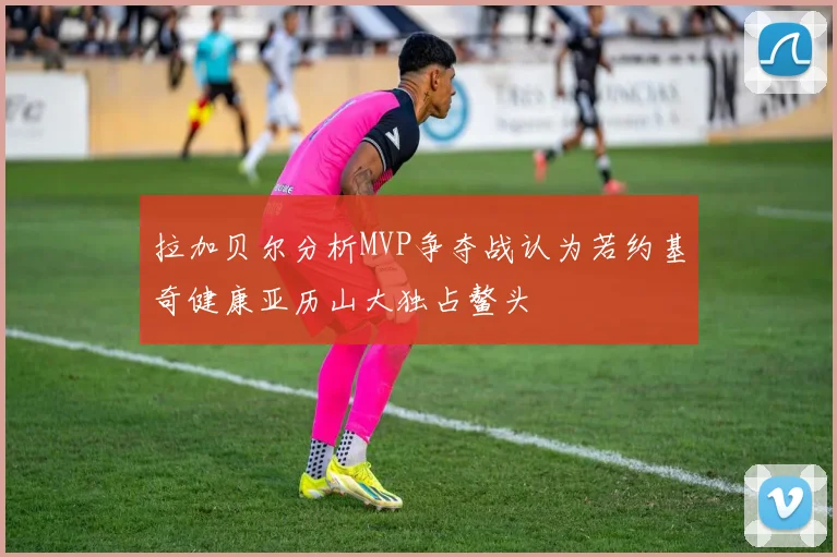 拉加贝尔分析MVP争夺战认为若约基奇健康亚历山大独占鳌头