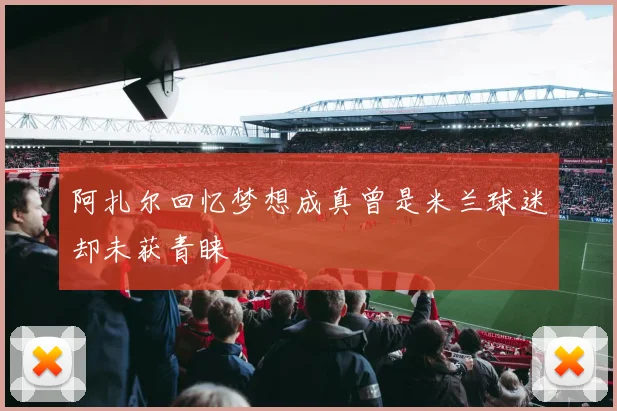阿扎尔回忆梦想成真曾是米兰球迷却未获青睐