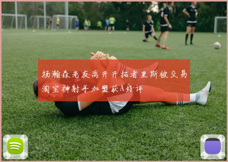 杨瀚森老友离开开拓者里斯被交易淘宝神射手加盟获A好评