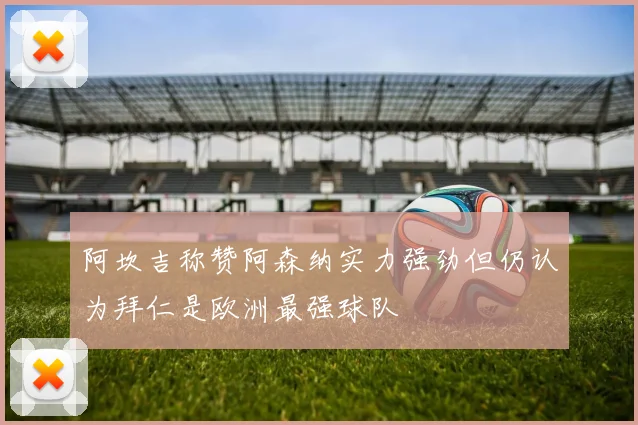 阿坎吉称赞阿森纳实力强劲但仍认为拜仁是欧洲最强球队