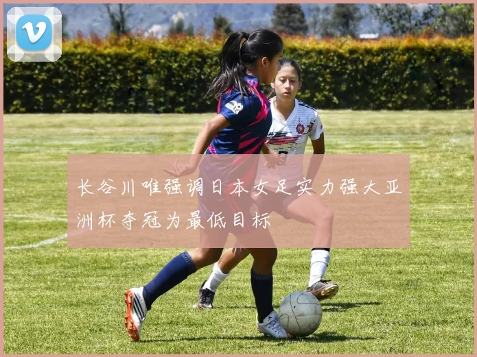 长谷川唯强调日本女足实力强大亚洲杯夺冠为最低目标