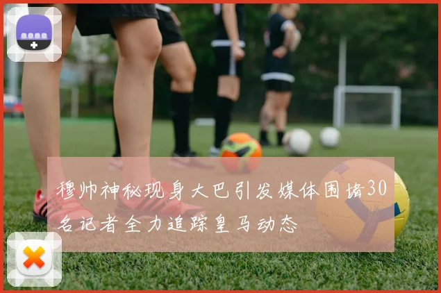 穆帅神秘现身大巴引发媒体围堵30名记者全力追踪皇马动态