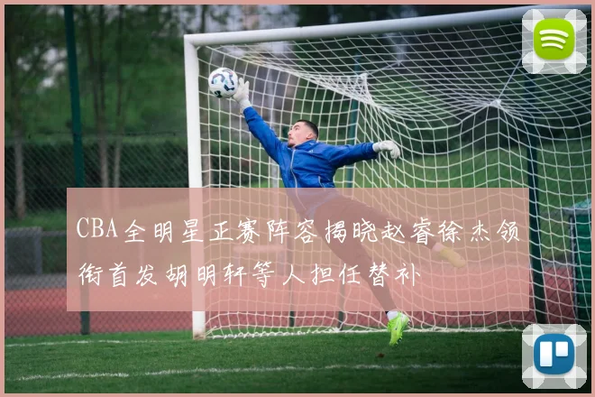 CBA全明星正赛阵容揭晓赵睿徐杰领衔首发胡明轩等人担任替补