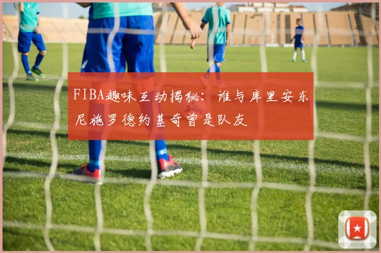 FIBA趣味互动揭秘：谁与库里安东尼施罗德约基奇曾是队友
