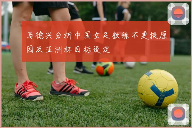 马德兴分析中国女足教练不更换原因及亚洲杯目标设定