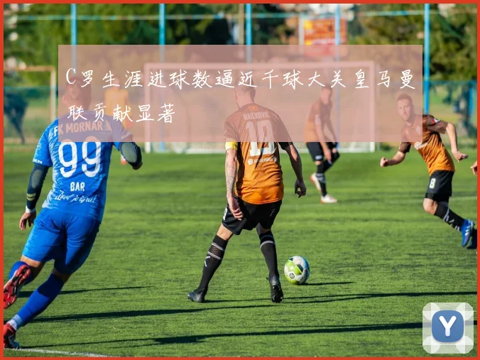 C罗生涯进球数逼近千球大关皇马曼联贡献显著