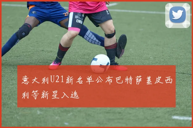 意大利U21新名单公布巴特萨基皮西利等新星入选