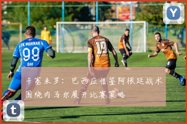 卡塞米罗：巴西应借鉴阿根廷战术围绕内马尔展开比赛策略