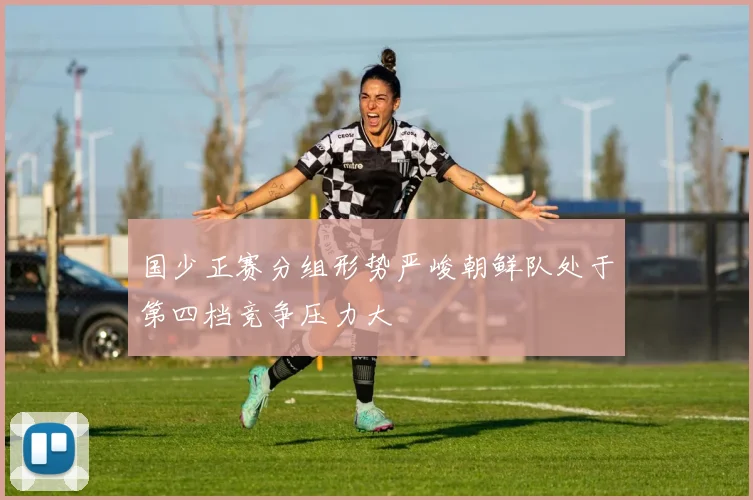 国少正赛分组形势严峻朝鲜队处于第四档竞争压力大