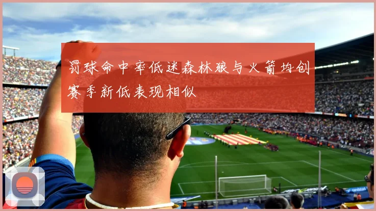 罚球命中率低迷森林狼与火箭均创赛季新低表现相似