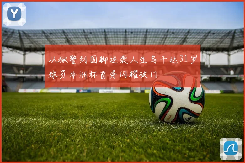 从狱警到国脚逆袭人生乌干达31岁球员非洲杯首秀闪耀破门